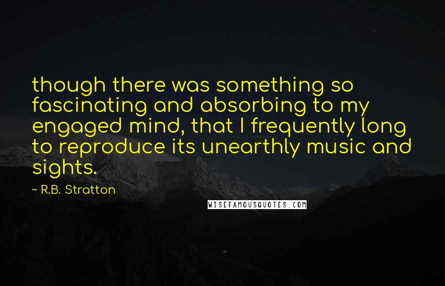 R.B. Stratton Quotes: though there was something so fascinating and absorbing to my engaged mind, that I frequently long to reproduce its unearthly music and sights.