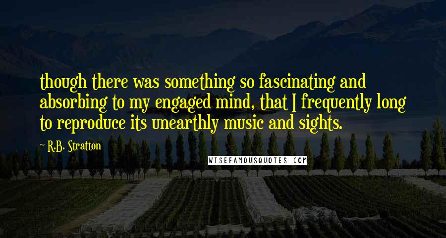 R.B. Stratton Quotes: though there was something so fascinating and absorbing to my engaged mind, that I frequently long to reproduce its unearthly music and sights.