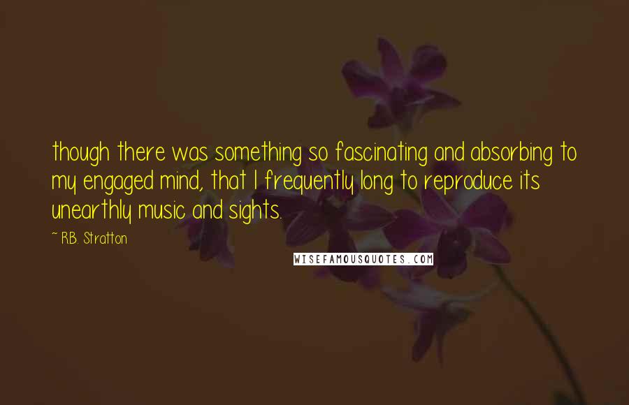 R.B. Stratton Quotes: though there was something so fascinating and absorbing to my engaged mind, that I frequently long to reproduce its unearthly music and sights.