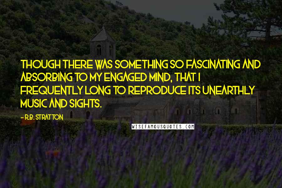 R.B. Stratton Quotes: though there was something so fascinating and absorbing to my engaged mind, that I frequently long to reproduce its unearthly music and sights.