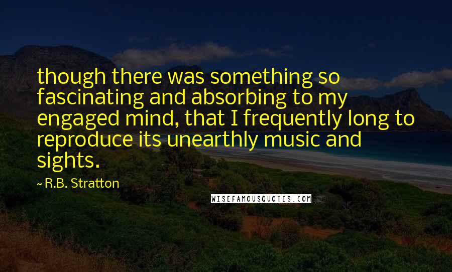 R.B. Stratton Quotes: though there was something so fascinating and absorbing to my engaged mind, that I frequently long to reproduce its unearthly music and sights.