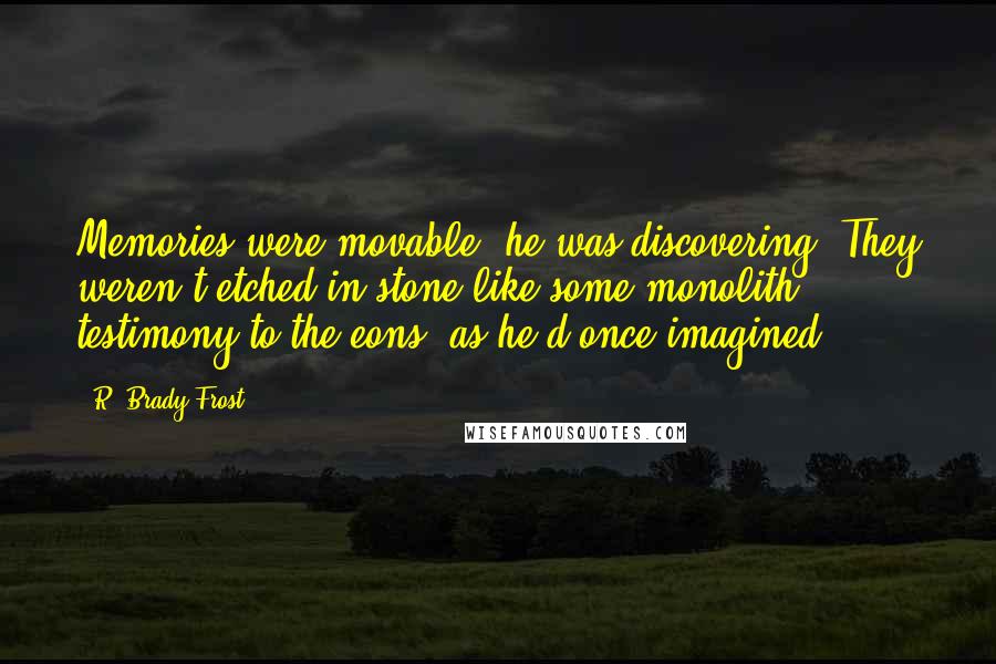 R. Brady Frost Quotes: Memories were movable, he was discovering. They weren't etched in stone like some monolith testimony to the eons, as he'd once imagined.