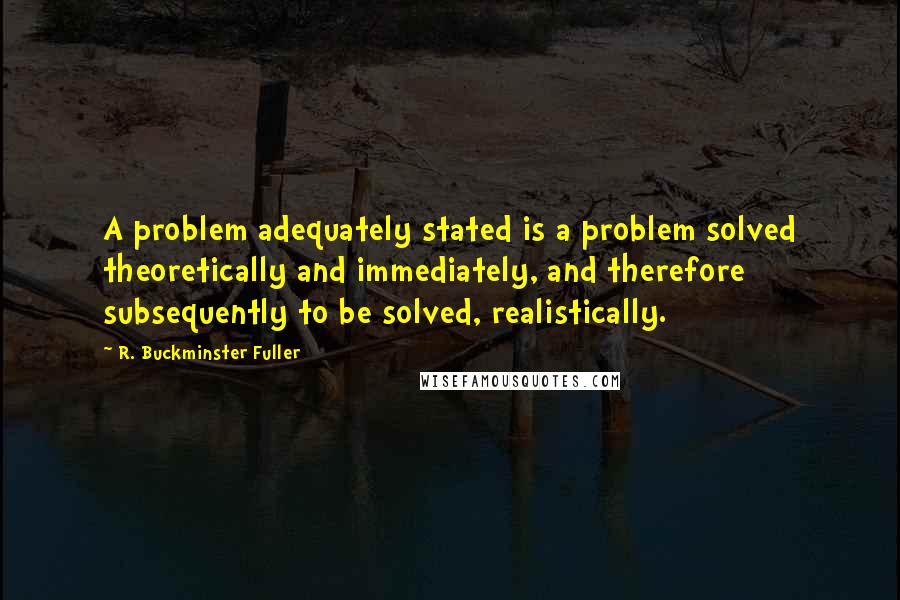 R. Buckminster Fuller Quotes: A problem adequately stated is a problem solved theoretically and immediately, and therefore subsequently to be solved, realistically.