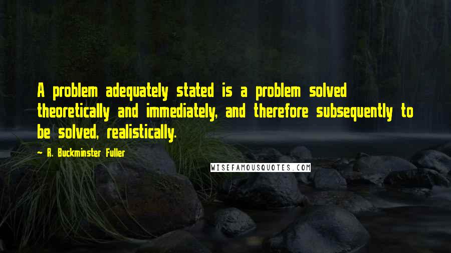 R. Buckminster Fuller Quotes: A problem adequately stated is a problem solved theoretically and immediately, and therefore subsequently to be solved, realistically.