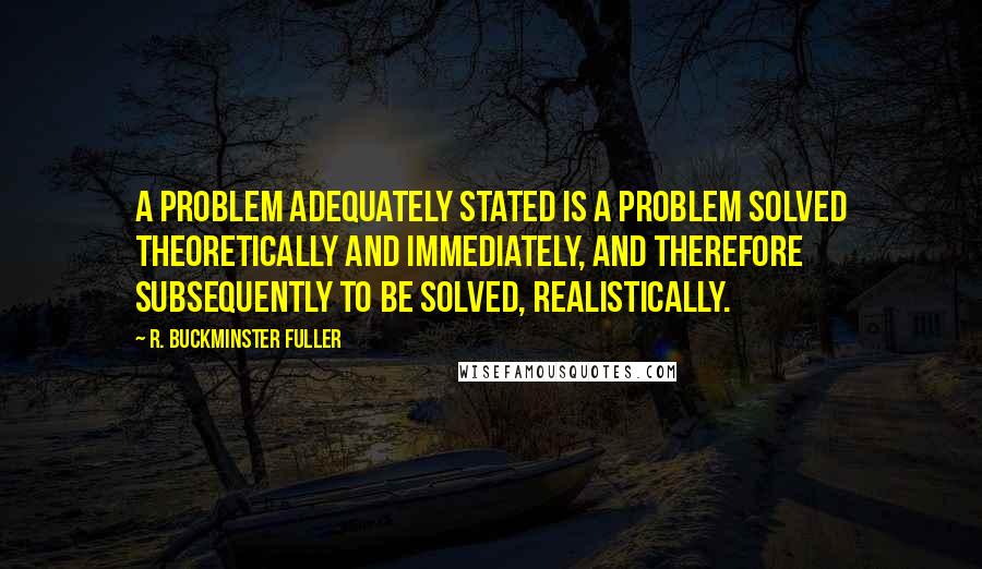 R. Buckminster Fuller Quotes: A problem adequately stated is a problem solved theoretically and immediately, and therefore subsequently to be solved, realistically.