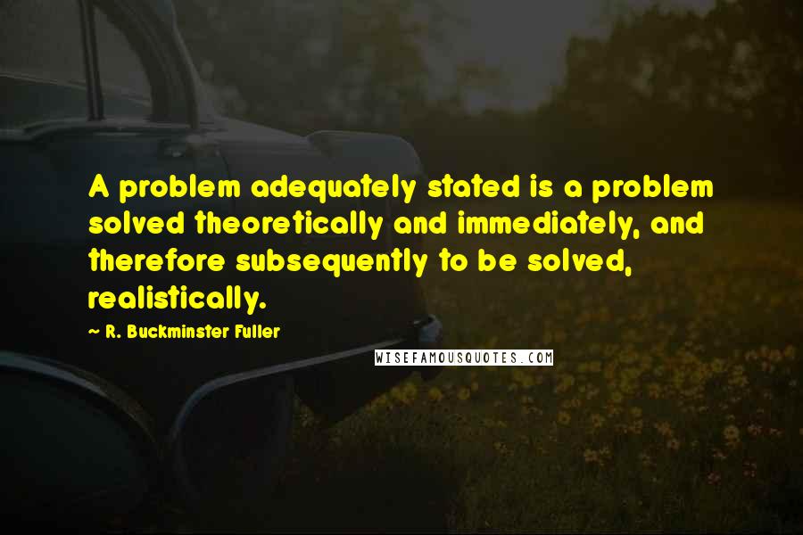 R. Buckminster Fuller Quotes: A problem adequately stated is a problem solved theoretically and immediately, and therefore subsequently to be solved, realistically.