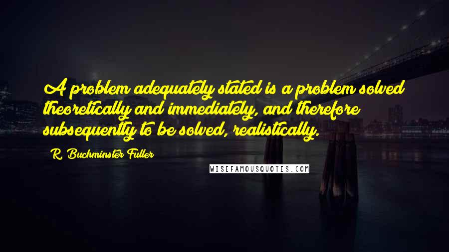 R. Buckminster Fuller Quotes: A problem adequately stated is a problem solved theoretically and immediately, and therefore subsequently to be solved, realistically.