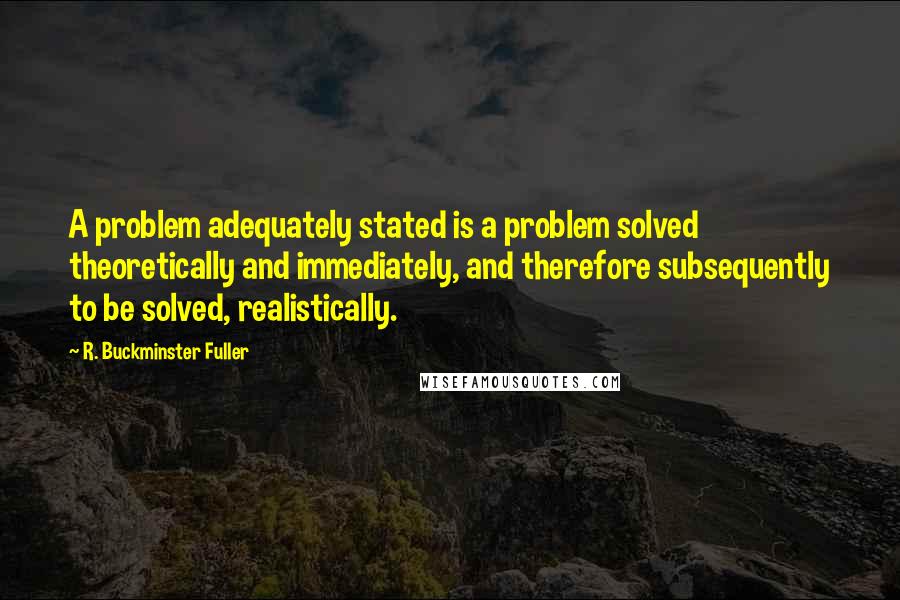 R. Buckminster Fuller Quotes: A problem adequately stated is a problem solved theoretically and immediately, and therefore subsequently to be solved, realistically.