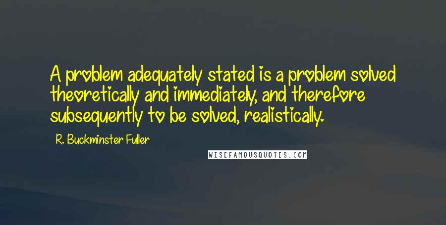 R. Buckminster Fuller Quotes: A problem adequately stated is a problem solved theoretically and immediately, and therefore subsequently to be solved, realistically.