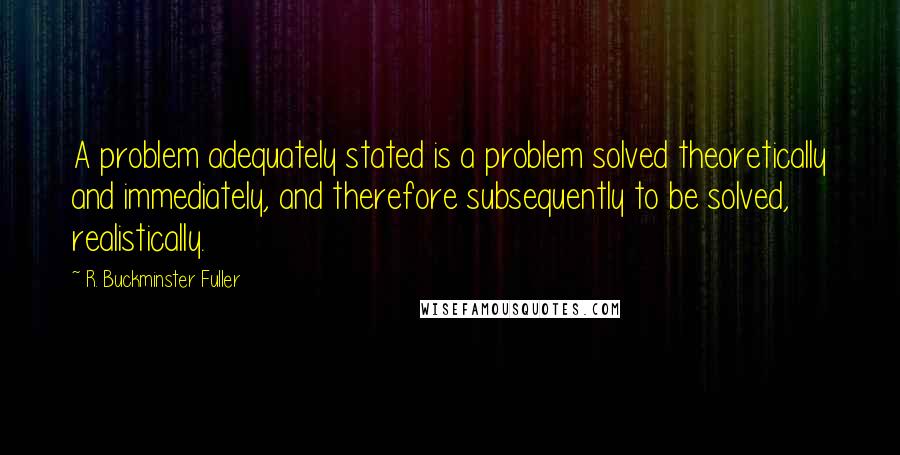 R. Buckminster Fuller Quotes: A problem adequately stated is a problem solved theoretically and immediately, and therefore subsequently to be solved, realistically.