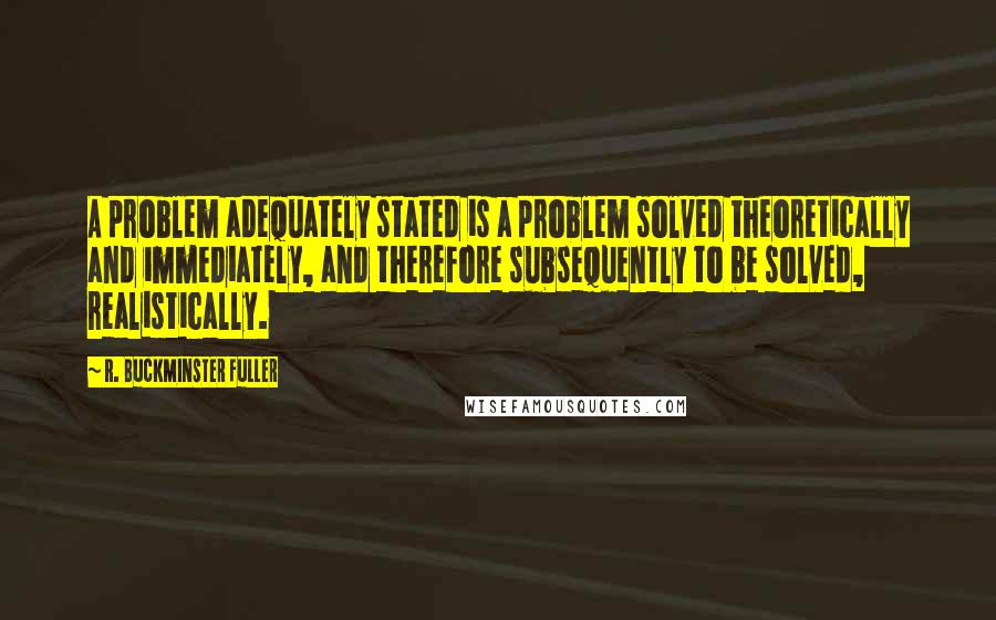 R. Buckminster Fuller Quotes: A problem adequately stated is a problem solved theoretically and immediately, and therefore subsequently to be solved, realistically.