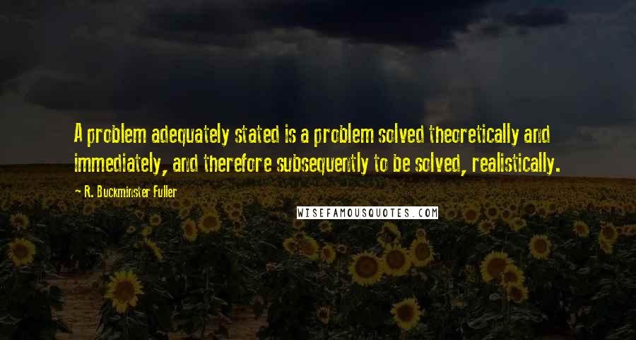 R. Buckminster Fuller Quotes: A problem adequately stated is a problem solved theoretically and immediately, and therefore subsequently to be solved, realistically.