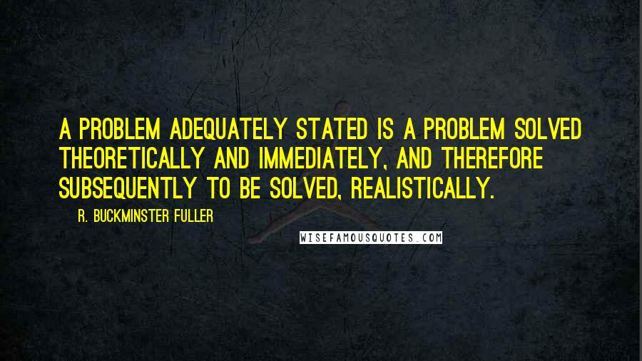 R. Buckminster Fuller Quotes: A problem adequately stated is a problem solved theoretically and immediately, and therefore subsequently to be solved, realistically.