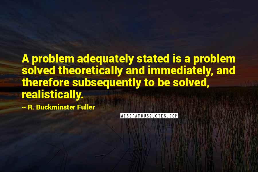 R. Buckminster Fuller Quotes: A problem adequately stated is a problem solved theoretically and immediately, and therefore subsequently to be solved, realistically.