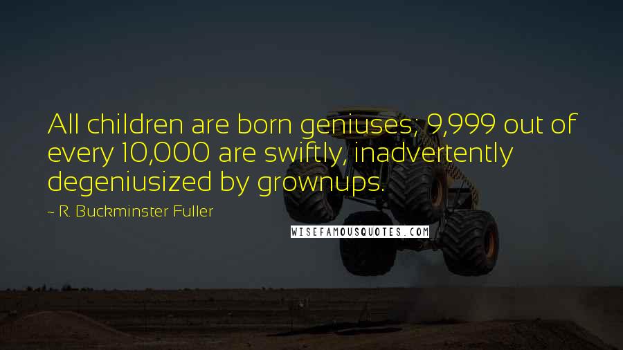 R. Buckminster Fuller Quotes: All children are born geniuses; 9,999 out of every 10,000 are swiftly, inadvertently degeniusized by grownups.