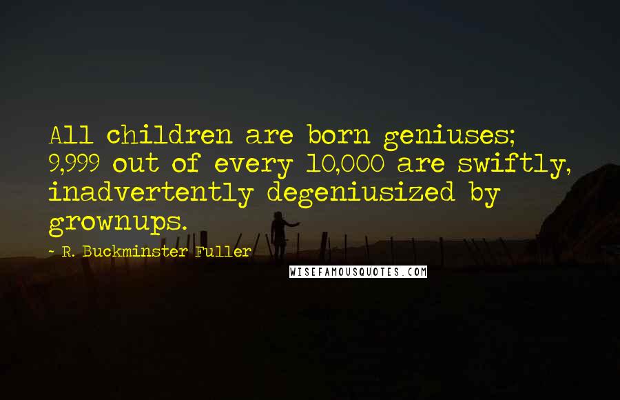 R. Buckminster Fuller Quotes: All children are born geniuses; 9,999 out of every 10,000 are swiftly, inadvertently degeniusized by grownups.