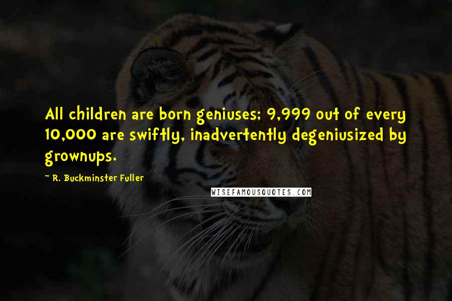 R. Buckminster Fuller Quotes: All children are born geniuses; 9,999 out of every 10,000 are swiftly, inadvertently degeniusized by grownups.