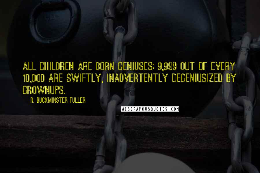 R. Buckminster Fuller Quotes: All children are born geniuses; 9,999 out of every 10,000 are swiftly, inadvertently degeniusized by grownups.