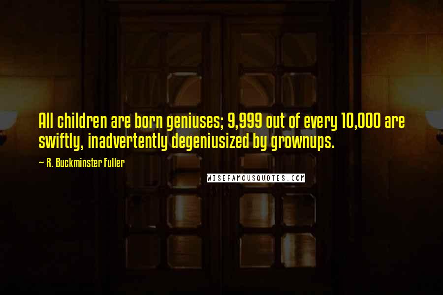 R. Buckminster Fuller Quotes: All children are born geniuses; 9,999 out of every 10,000 are swiftly, inadvertently degeniusized by grownups.