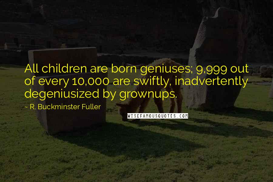 R. Buckminster Fuller Quotes: All children are born geniuses; 9,999 out of every 10,000 are swiftly, inadvertently degeniusized by grownups.