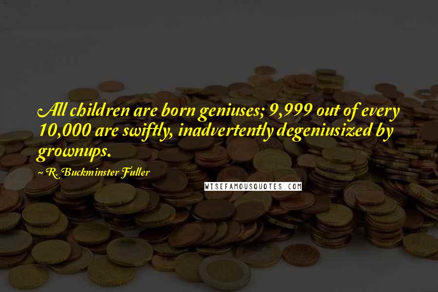 R. Buckminster Fuller Quotes: All children are born geniuses; 9,999 out of every 10,000 are swiftly, inadvertently degeniusized by grownups.