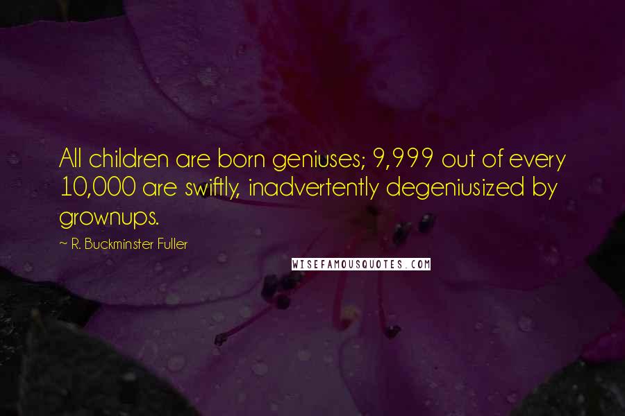 R. Buckminster Fuller Quotes: All children are born geniuses; 9,999 out of every 10,000 are swiftly, inadvertently degeniusized by grownups.