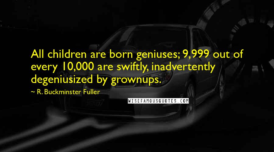 R. Buckminster Fuller Quotes: All children are born geniuses; 9,999 out of every 10,000 are swiftly, inadvertently degeniusized by grownups.