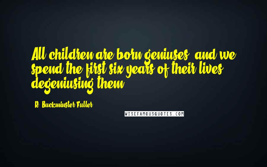 R. Buckminster Fuller Quotes: All children are born geniuses, and we spend the first six years of their lives degeniusing them.