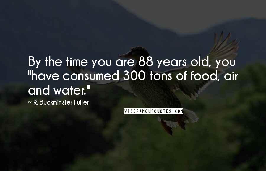 R. Buckminster Fuller Quotes: By the time you are 88 years old, you "have consumed 300 tons of food, air and water."