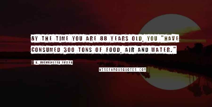 R. Buckminster Fuller Quotes: By the time you are 88 years old, you "have consumed 300 tons of food, air and water."