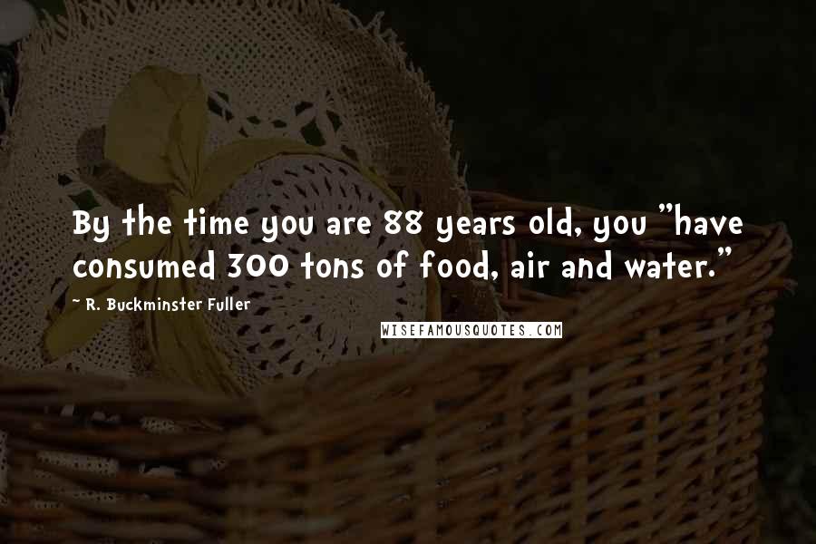 R. Buckminster Fuller Quotes: By the time you are 88 years old, you "have consumed 300 tons of food, air and water."