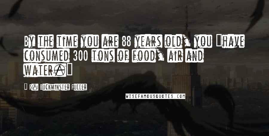 R. Buckminster Fuller Quotes: By the time you are 88 years old, you "have consumed 300 tons of food, air and water."