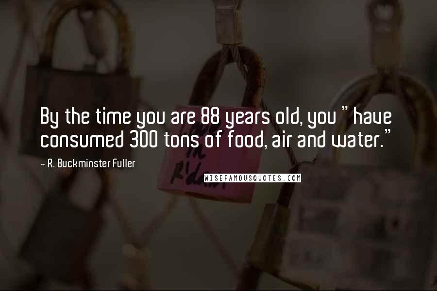 R. Buckminster Fuller Quotes: By the time you are 88 years old, you "have consumed 300 tons of food, air and water."