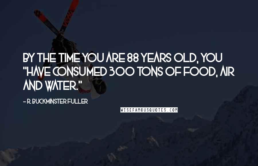 R. Buckminster Fuller Quotes: By the time you are 88 years old, you "have consumed 300 tons of food, air and water."