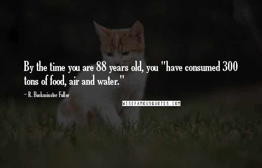 R. Buckminster Fuller Quotes: By the time you are 88 years old, you "have consumed 300 tons of food, air and water."