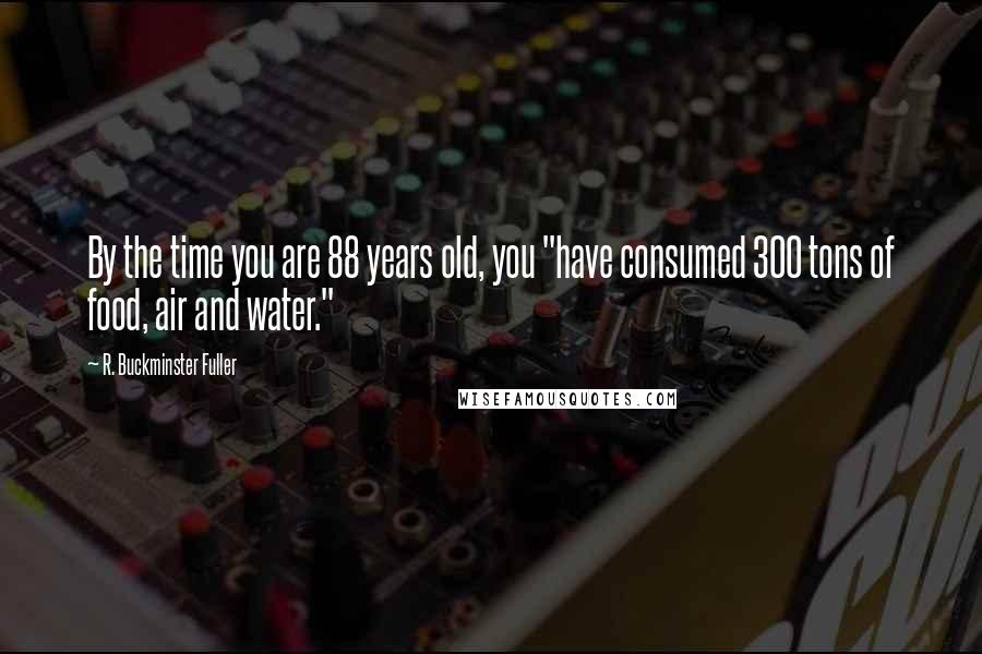 R. Buckminster Fuller Quotes: By the time you are 88 years old, you "have consumed 300 tons of food, air and water."