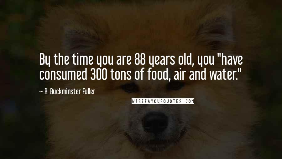 R. Buckminster Fuller Quotes: By the time you are 88 years old, you "have consumed 300 tons of food, air and water."