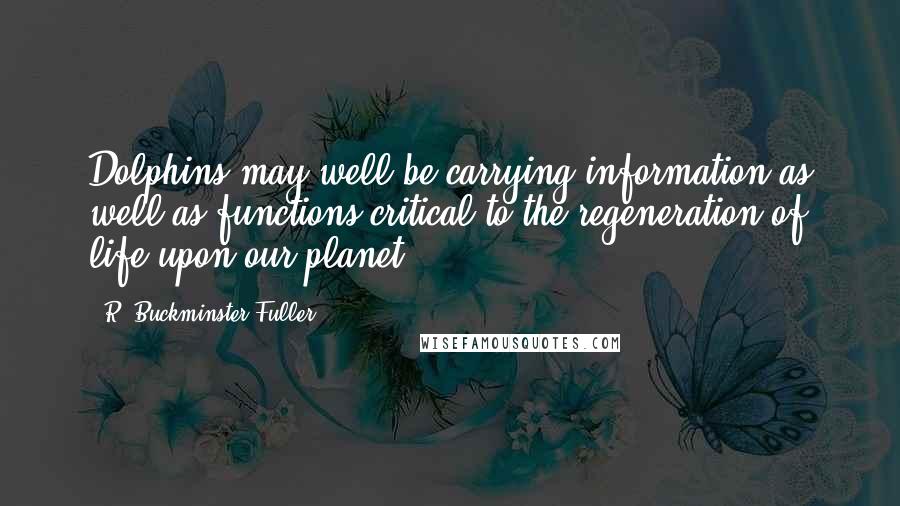 R. Buckminster Fuller Quotes: Dolphins may well be carrying information as well as functions critical to the regeneration of life upon our planet.