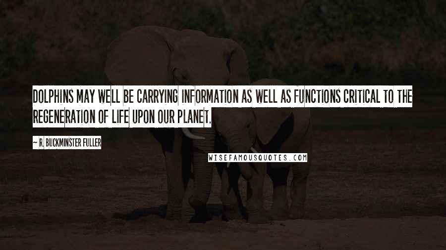 R. Buckminster Fuller Quotes: Dolphins may well be carrying information as well as functions critical to the regeneration of life upon our planet.