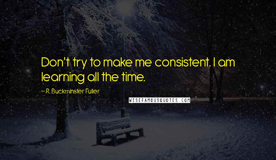 R. Buckminster Fuller Quotes: Don't try to make me consistent. I am learning all the time.