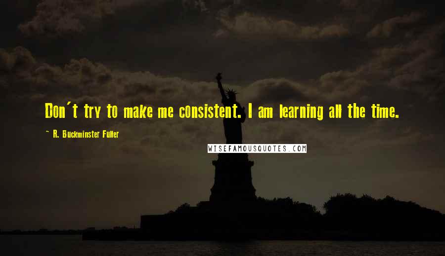 R. Buckminster Fuller Quotes: Don't try to make me consistent. I am learning all the time.