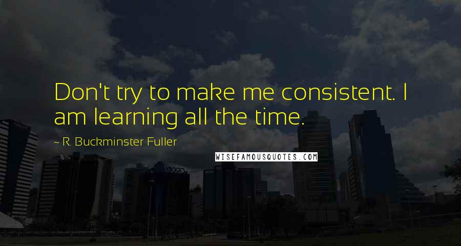 R. Buckminster Fuller Quotes: Don't try to make me consistent. I am learning all the time.