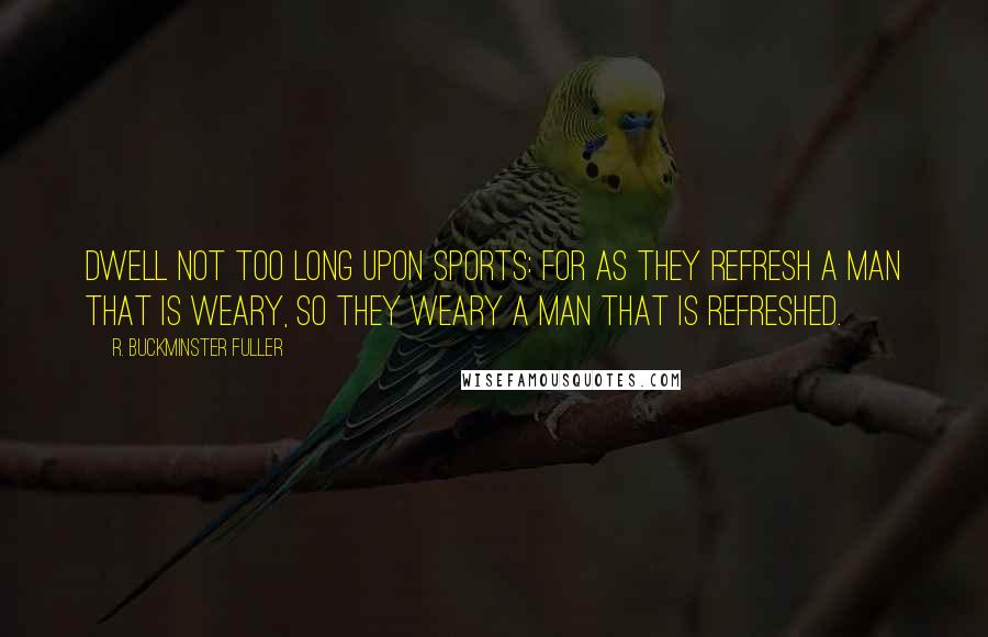 R. Buckminster Fuller Quotes: Dwell not too long upon sports: for as they refresh a man that is weary, so they weary a man that is refreshed.