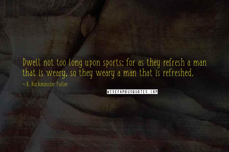 R. Buckminster Fuller Quotes: Dwell not too long upon sports: for as they refresh a man that is weary, so they weary a man that is refreshed.