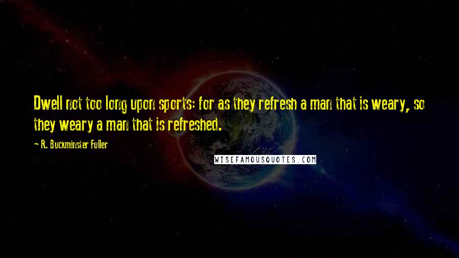 R. Buckminster Fuller Quotes: Dwell not too long upon sports: for as they refresh a man that is weary, so they weary a man that is refreshed.