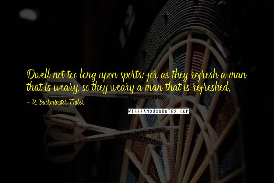 R. Buckminster Fuller Quotes: Dwell not too long upon sports: for as they refresh a man that is weary, so they weary a man that is refreshed.