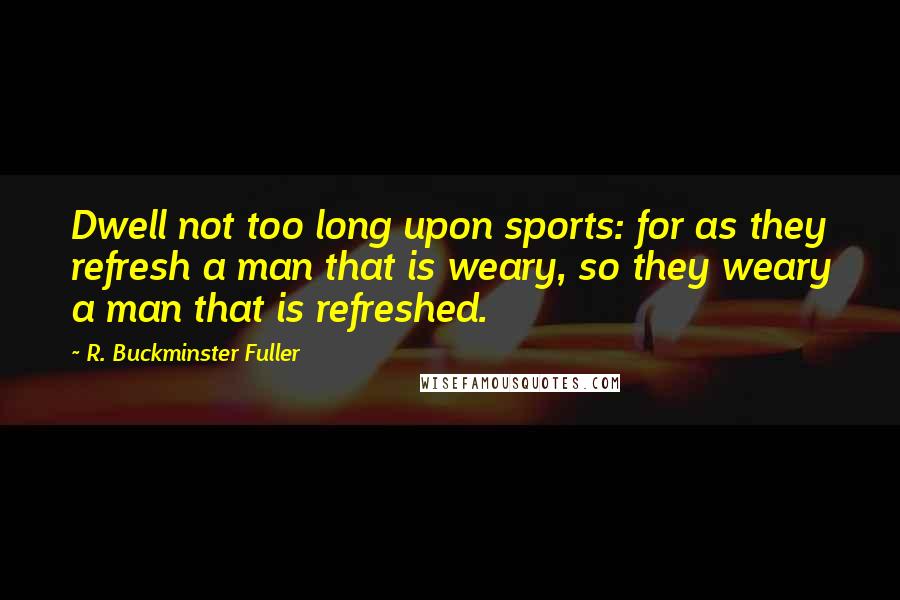 R. Buckminster Fuller Quotes: Dwell not too long upon sports: for as they refresh a man that is weary, so they weary a man that is refreshed.