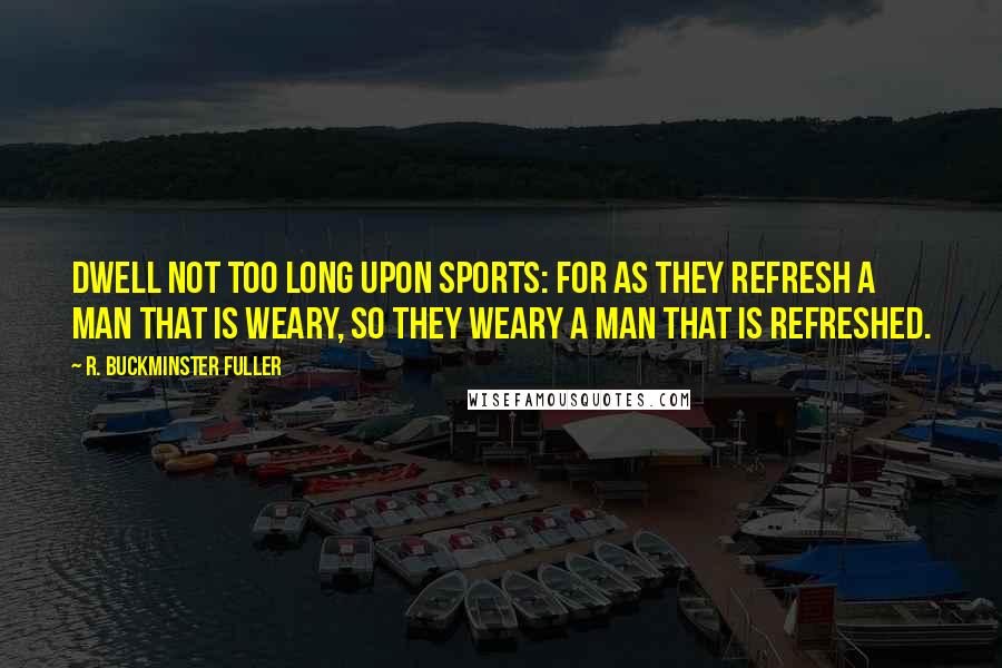 R. Buckminster Fuller Quotes: Dwell not too long upon sports: for as they refresh a man that is weary, so they weary a man that is refreshed.