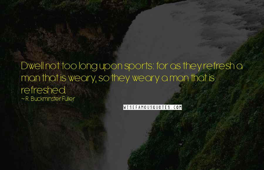 R. Buckminster Fuller Quotes: Dwell not too long upon sports: for as they refresh a man that is weary, so they weary a man that is refreshed.