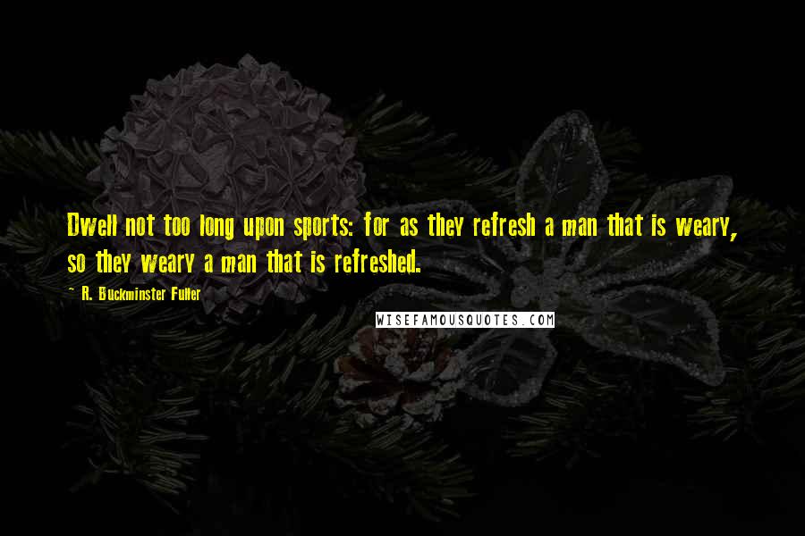 R. Buckminster Fuller Quotes: Dwell not too long upon sports: for as they refresh a man that is weary, so they weary a man that is refreshed.